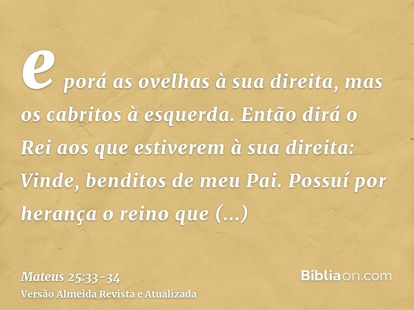 e porá as ovelhas à sua direita, mas os cabritos à esquerda.Então dirá o Rei aos que estiverem à sua direita: Vinde, benditos de meu Pai. Possuí por herança o r