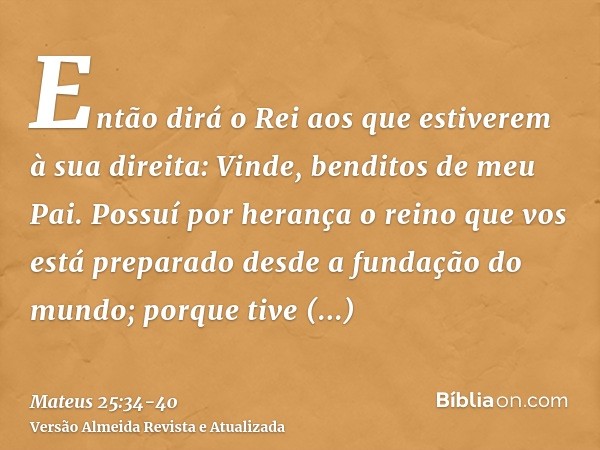 Então dirá o Rei aos que estiverem à sua direita: Vinde, benditos de meu Pai. Possuí por herança o reino que vos está preparado desde a fundação do mundo;porque