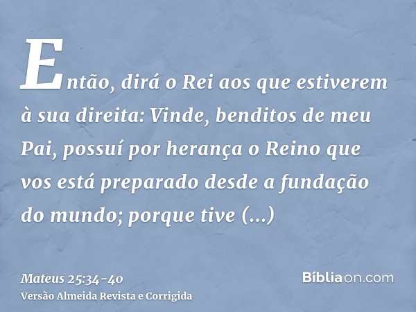 Então, dirá o Rei aos que estiverem à sua direita: Vinde, benditos de meu Pai, possuí por herança o Reino que vos está preparado desde a fundação do mundo;porqu