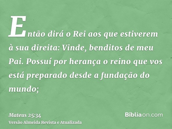 Então dirá o Rei aos que estiverem à sua direita: Vinde, benditos de meu Pai. Possuí por herança o reino que vos está preparado desde a fundação do mundo;