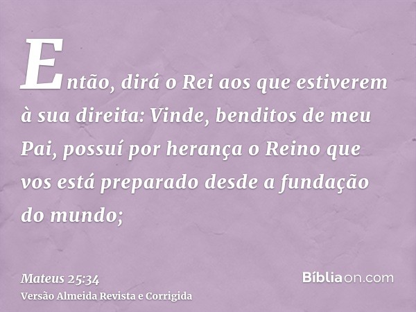 Então, dirá o Rei aos que estiverem à sua direita: Vinde, benditos de meu Pai, possuí por herança o Reino que vos está preparado desde a fundação do mundo;