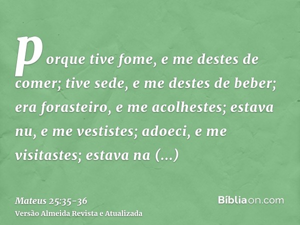 porque tive fome, e me destes de comer; tive sede, e me destes de beber; era forasteiro, e me acolhestes;estava nu, e me vestistes; adoeci, e me visitastes; est