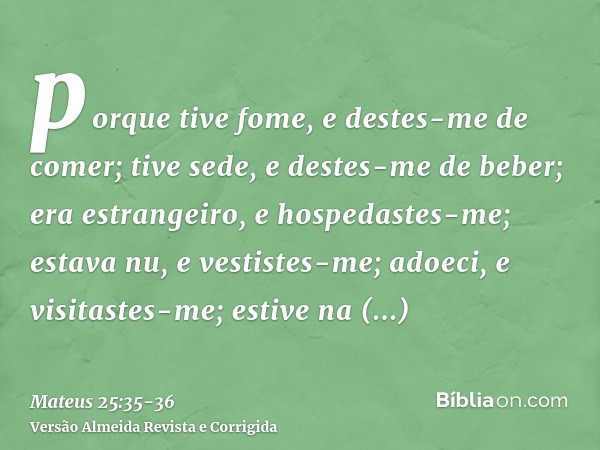 porque tive fome, e destes-me de comer; tive sede, e destes-me de beber; era estrangeiro, e hospedastes-me;estava nu, e vestistes-me; adoeci, e visitastes-me; e