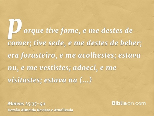 porque tive fome, e me destes de comer; tive sede, e me destes de beber; era forasteiro, e me acolhestes;estava nu, e me vestistes; adoeci, e me visitastes; est