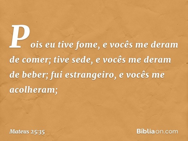 Pois eu tive fome, e vocês me deram de comer; tive sede, e vocês me deram de beber; fui estrangeiro, e vocês me acolheram; -- Mateus 25:35