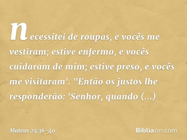 necessitei de roupas, e vocês me vestiram; estive enfermo, e vocês cuidaram de mim; estive preso, e vocês me visitaram'. "Então os justos lhe responderão: 'Senh