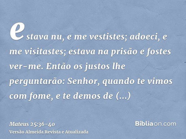 estava nu, e me vestistes; adoeci, e me visitastes; estava na prisão e fostes ver-me.Então os justos lhe perguntarão: Senhor, quando te vimos com fome, e te dem