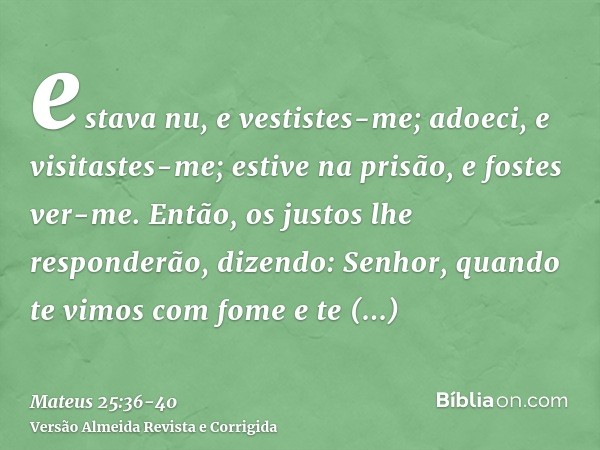 estava nu, e vestistes-me; adoeci, e visitastes-me; estive na prisão, e fostes ver-me.Então, os justos lhe responderão, dizendo: Senhor, quando te vimos com fom