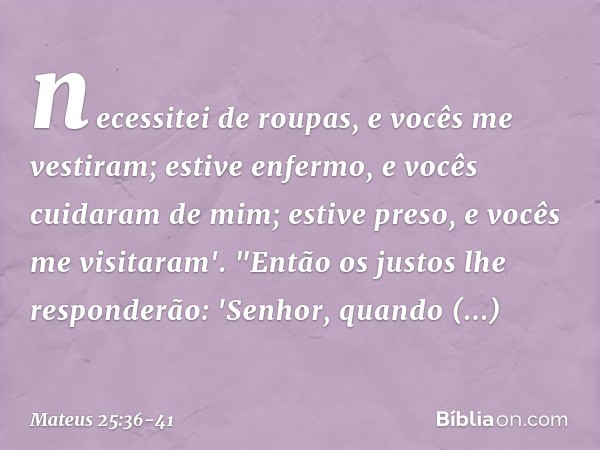 necessitei de roupas, e vocês me vestiram; estive enfermo, e vocês cuidaram de mim; estive preso, e vocês me visitaram'. "Então os justos lhe responderão: 'Senh