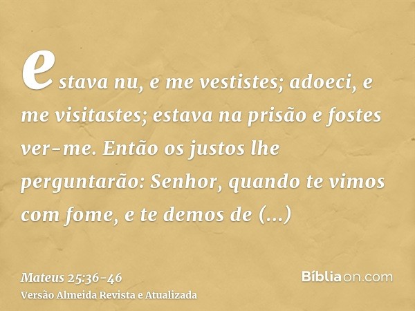 estava nu, e me vestistes; adoeci, e me visitastes; estava na prisão e fostes ver-me.Então os justos lhe perguntarão: Senhor, quando te vimos com fome, e te dem