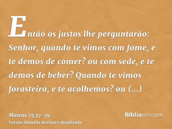 Então os justos lhe perguntarão: Senhor, quando te vimos com fome, e te demos de comer? ou com sede, e te demos de beber?Quando te vimos forasteiro, e te acolhe