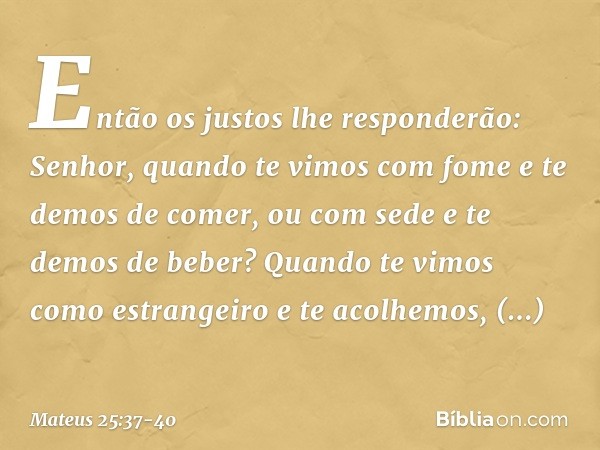 "Então os justos lhe responderão: 'Senhor, quando te vimos com fome e te demos de comer, ou com sede e te demos de beber? Quando te vimos como estrangeiro e te 