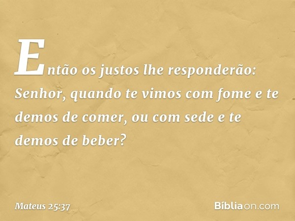 "Então os justos lhe responderão: 'Senhor, quando te vimos com fome e te demos de comer, ou com sede e te demos de beber? -- Mateus 25:37