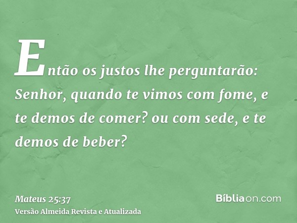 Então os justos lhe perguntarão: Senhor, quando te vimos com fome, e te demos de comer? ou com sede, e te demos de beber?