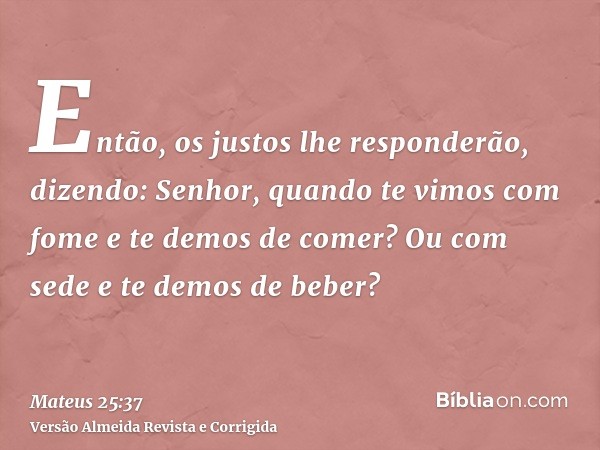 Então, os justos lhe responderão, dizendo: Senhor, quando te vimos com fome e te demos de comer? Ou com sede e te demos de beber?