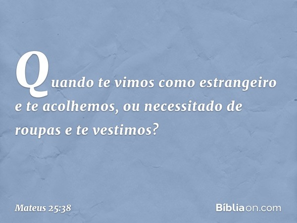 Quando te vimos como estrangeiro e te acolhemos, ou necessitado de roupas e te vestimos? -- Mateus 25:38