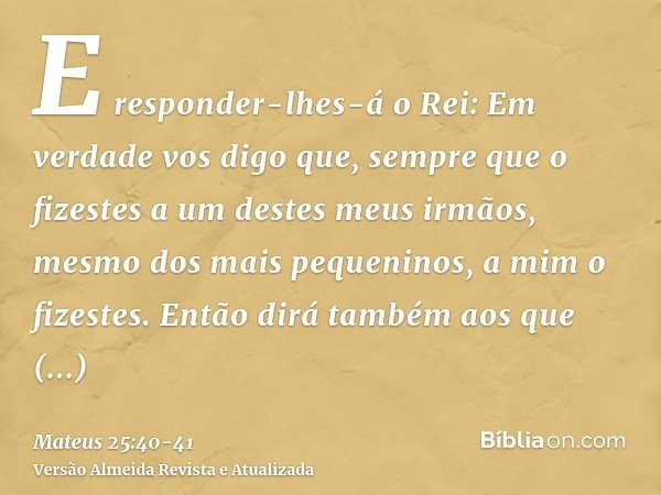 E responder-lhes-á o Rei: Em verdade vos digo que, sempre que o fizestes a um destes meus irmãos, mesmo dos mais pequeninos, a mim o fizestes.Então dirá também 