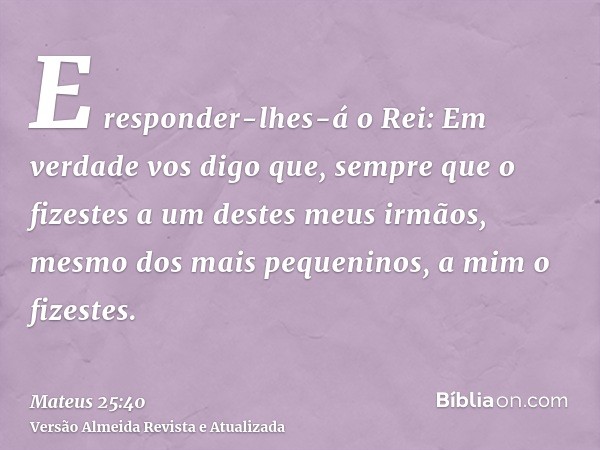 E responder-lhes-á o Rei: Em verdade vos digo que, sempre que o fizestes a um destes meus irmãos, mesmo dos mais pequeninos, a mim o fizestes.