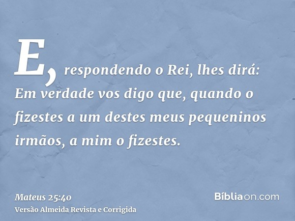 E, respondendo o Rei, lhes dirá: Em verdade vos digo que, quando o fizestes a um destes meus pequeninos irmãos, a mim o fizestes.