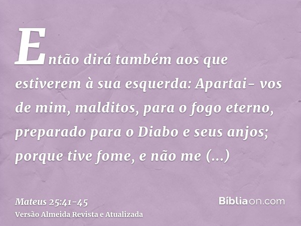 Então dirá também aos que estiverem à sua esquerda: Apartai- vos de mim, malditos, para o fogo eterno, preparado para o Diabo e seus anjos;porque tive fome, e n