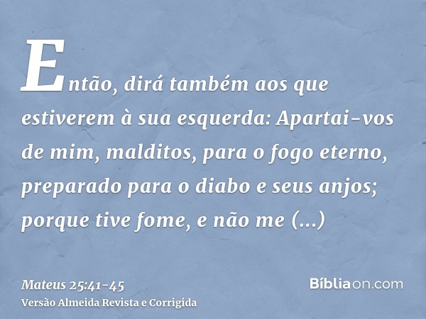 Então, dirá também aos que estiverem à sua esquerda: Apartai-vos de mim, malditos, para o fogo eterno, preparado para o diabo e seus anjos;porque tive fome, e n