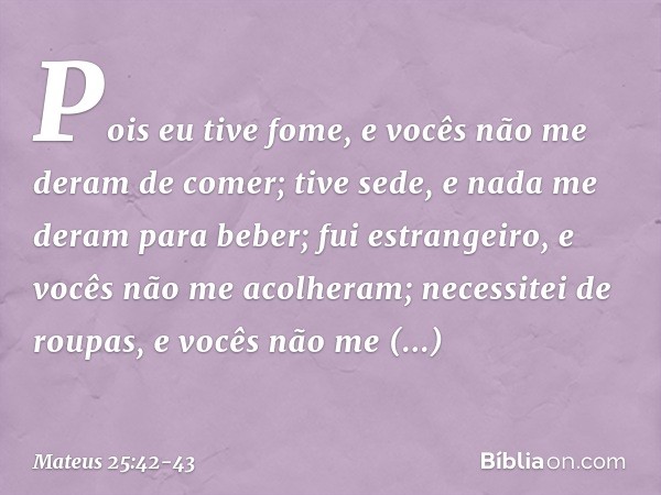 Pois eu tive fome, e vocês não me deram de comer; tive sede, e nada me deram para beber; fui estrangeiro, e vocês não me acolheram; necessitei de roupas, e você