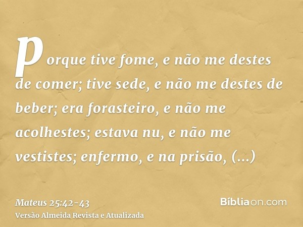 porque tive fome, e não me destes de comer; tive sede, e não me destes de beber;era forasteiro, e não me acolhestes; estava nu, e não me vestistes; enfermo, e n