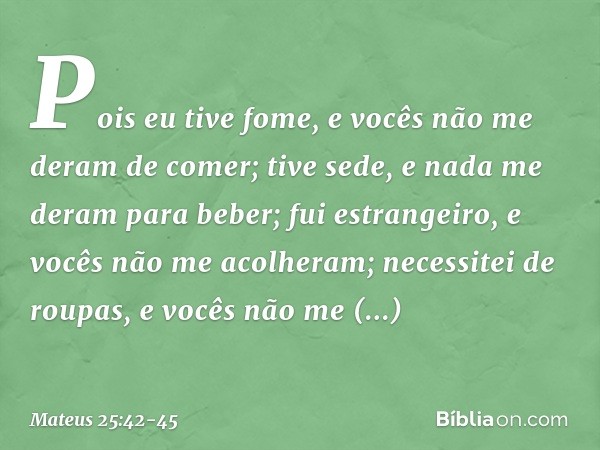 Pois eu tive fome, e vocês não me deram de comer; tive sede, e nada me deram para beber; fui estrangeiro, e vocês não me acolheram; necessitei de roupas, e você