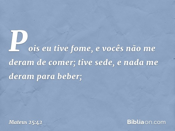 Pois eu tive fome, e vocês não me deram de comer; tive sede, e nada me deram para beber; -- Mateus 25:42