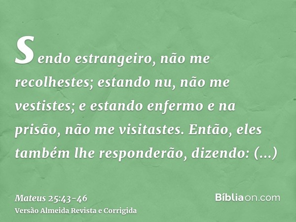 sendo estrangeiro, não me recolhestes; estando nu, não me vestistes; e estando enfermo e na prisão, não me visitastes.Então, eles também lhe responderão, dizend