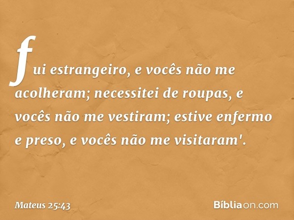 fui estrangeiro, e vocês não me acolheram; necessitei de roupas, e vocês não me vestiram; estive enfermo e preso, e vocês não me visitaram'. -- Mateus 25:43