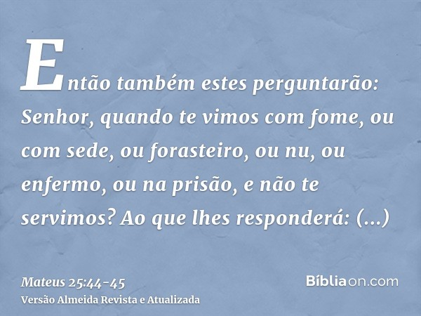 Então também estes perguntarão: Senhor, quando te vimos com fome, ou com sede, ou forasteiro, ou nu, ou enfermo, ou na prisão, e não te servimos?Ao que lhes res