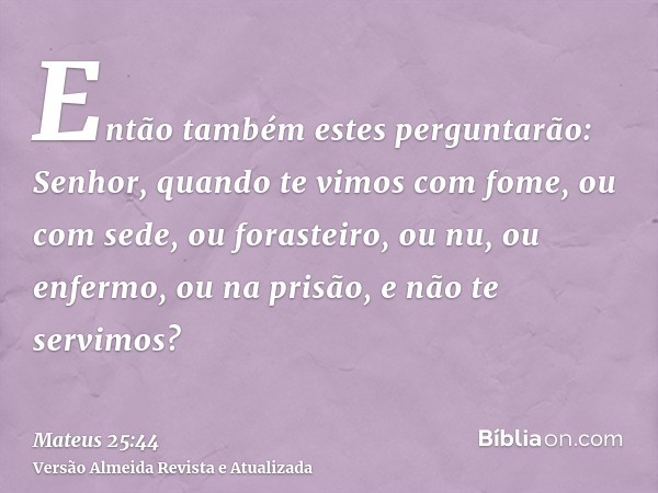 Então também estes perguntarão: Senhor, quando te vimos com fome, ou com sede, ou forasteiro, ou nu, ou enfermo, ou na prisão, e não te servimos?