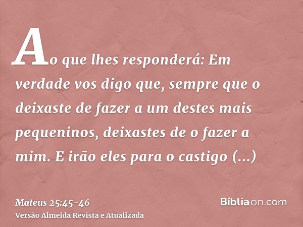 Ao que lhes responderá: Em verdade vos digo que, sempre que o deixaste de fazer a um destes mais pequeninos, deixastes de o fazer a mim.E irão eles para o casti