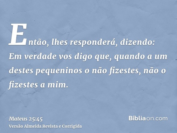 Então, lhes responderá, dizendo: Em verdade vos digo que, quando a um destes pequeninos o não fizestes, não o fizestes a mim.