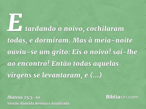 E tardando o noivo, cochilaram todas, e dormiram.Mas à meia-noite ouviu-se um grito: Eis o noivo! saí-lhe ao encontro!Então todas aquelas virgens se levantaram,