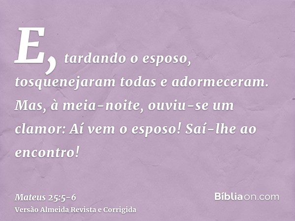 E, tardando o esposo, tosquenejaram todas e adormeceram.Mas, à meia-noite, ouviu-se um clamor: Aí vem o esposo! Saí-lhe ao encontro!