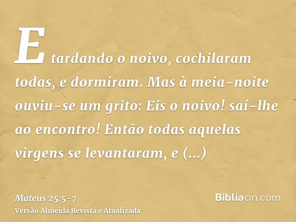 E tardando o noivo, cochilaram todas, e dormiram.Mas à meia-noite ouviu-se um grito: Eis o noivo! saí-lhe ao encontro!Então todas aquelas virgens se levantaram,