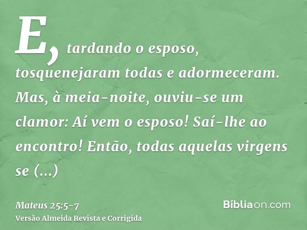 E, tardando o esposo, tosquenejaram todas e adormeceram.Mas, à meia-noite, ouviu-se um clamor: Aí vem o esposo! Saí-lhe ao encontro!Então, todas aquelas virgens