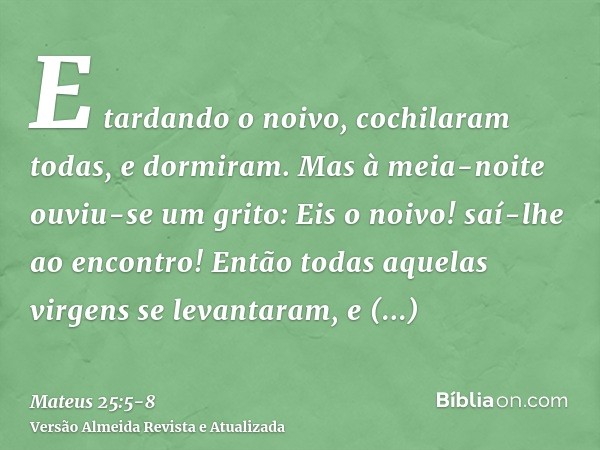 E tardando o noivo, cochilaram todas, e dormiram.Mas à meia-noite ouviu-se um grito: Eis o noivo! saí-lhe ao encontro!Então todas aquelas virgens se levantaram,