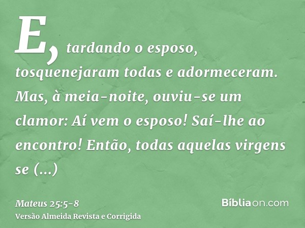 E, tardando o esposo, tosquenejaram todas e adormeceram.Mas, à meia-noite, ouviu-se um clamor: Aí vem o esposo! Saí-lhe ao encontro!Então, todas aquelas virgens