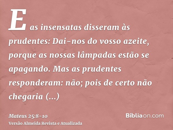 E as insensatas disseram às prudentes: Dai-nos do vosso azeite, porque as nossas lâmpadas estão se apagando.Mas as prudentes responderam: não; pois de certo não