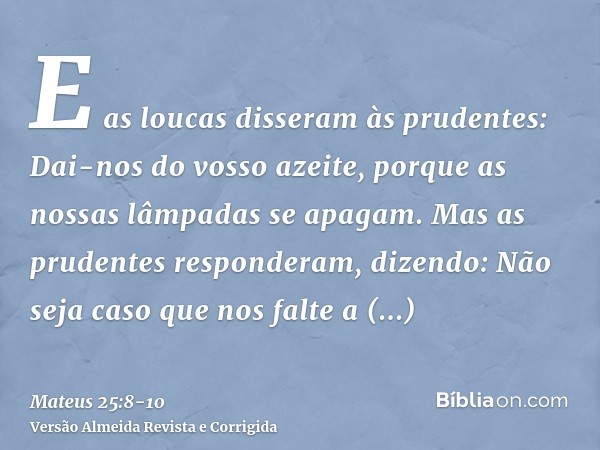 E as loucas disseram às prudentes: Dai-nos do vosso azeite, porque as nossas lâmpadas se apagam.Mas as prudentes responderam, dizendo: Não seja caso que nos fal