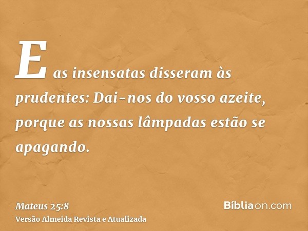 E as insensatas disseram às prudentes: Dai-nos do vosso azeite, porque as nossas lâmpadas estão se apagando.