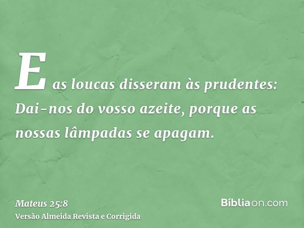 E as loucas disseram às prudentes: Dai-nos do vosso azeite, porque as nossas lâmpadas se apagam.