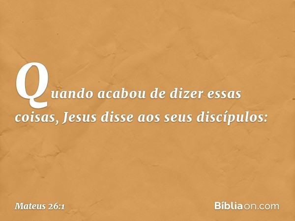 Quando acabou de dizer essas coisas, Jesus disse aos seus discípulos: -- Mateus 26:1