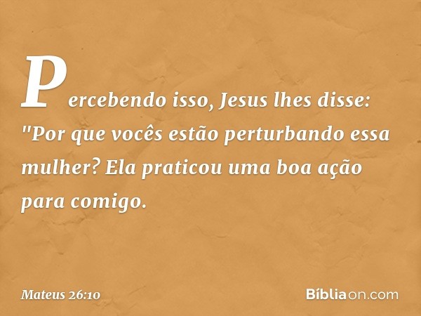 Percebendo isso, Jesus lhes disse: "Por que vocês estão perturbando essa mulher? Ela praticou uma boa ação para comigo. -- Mateus 26:10