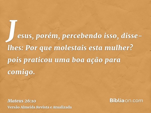 Jesus, porém, percebendo isso, disse-lhes: Por que molestais esta mulher? pois praticou uma boa ação para comigo.