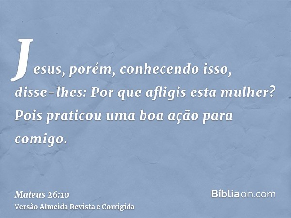Jesus, porém, conhecendo isso, disse-lhes: Por que afligis esta mulher? Pois praticou uma boa ação para comigo.
