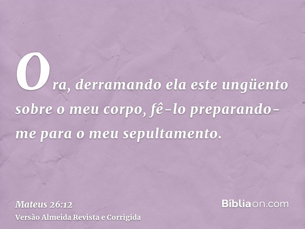 Ora, derramando ela este ungüento sobre o meu corpo, fê-lo preparando-me para o meu sepultamento.